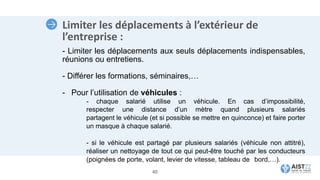 Limiter les déplacements à l’extérieur de
l’entreprise :
- Limiter les déplacements aux seuls déplacements indispensables,
réunions ou entretiens.
- Différer les formations, séminaires,…
- Pour l’utilisation de véhicules :
- chaque salarié utilise un véhicule. En cas d’impossibilité,
respecter une distance d’un mètre quand plusieurs salariés
partagent le véhicule (et si possible se mettre en quinconce) et faire porter
un masque à chaque salarié.
- si le véhicule est partagé par plusieurs salariés (véhicule non attitré),
réaliser un nettoyage de tout ce qui peut-être touché par les conducteurs
(poignées de porte, volant, levier de vitesse, tableau de bord,…).
40
 