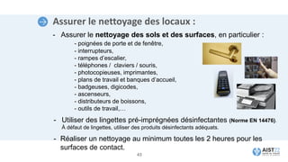 Assurer le nettoyage des locaux :
- Assurer le nettoyage des sols et des surfaces, en particulier :
- poignées de porte et de fenêtre,
- interrupteurs,
- rampes d’escalier,
- téléphones / claviers / souris,
- photocopieuses, imprimantes,
- plans de travail et banques d’accueil,
- badgeuses, digicodes,
- ascenseurs,
- distributeurs de boissons,
- outils de travail,…
43
- Utiliser des lingettes pré-imprégnées désinfectantes (Norme EN 14476).
À défaut de lingettes, utiliser des produits désinfectants adéquats.
- Réaliser un nettoyage au minimum toutes les 2 heures pour les
surfaces de contact.
 