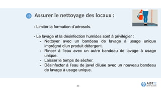 Assurer le nettoyage des locaux :
- Limiter la formation d’aérosols.
- Le lavage et la désinfection humides sont à privilégier :
- Nettoyer avec un bandeau de lavage à usage unique
imprégné d’un produit détergent.
- Rincer à l’eau avec un autre bandeau de lavage à usage
unique.
- Laisser le temps de sécher.
- Désinfecter à l’eau de javel diluée avec un nouveau bandeau
de lavage à usage unique.
44
 