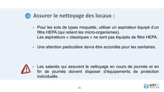 Assurer le nettoyage des locaux :
- Pour les sols de types moquette, utiliser un aspirateur équipé d’un
filtre HEPA (qui retient les micro-organismes).
Les aspirateurs « classiques » ne sont pas équipés de filtre HEPA.
- Une attention particulière devra être accordée pour les sanitaires.
- Les salariés qui assurent le nettoyage en cours de journée et en
fin de journée doivent disposer d’équipements de protection
individuelle.
45
 