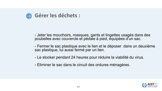 Gérer les déchets :
- Jeter les mouchoirs, masques, gants et lingettes usagés dans des
poubelles avec couvercle et pédale à pied, équipées d’un sac.
- Fermer le sac plastique avec le lien et le déposer dans un deuxième
sac plastique, lui aussi fermé par un lien.
- Le stocker pendant 24 heures pour réduire la viabilité du virus.
- Eliminer le sac dans le circuit des ordures ménagères.
47
 
