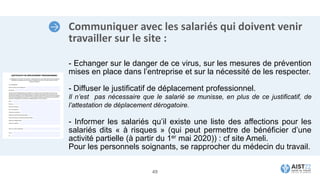 Communiquer avec les salariés qui doivent venir
travailler sur le site :
- Echanger sur le danger de ce virus, sur les mesures de prévention
mises en place dans l’entreprise et sur la nécessité de les respecter.
- Diffuser le justificatif de déplacement professionnel.
Il n’est pas nécessaire que le salarié se munisse, en plus de ce justificatif, de
l’attestation de déplacement dérogatoire.
- Informer les salariés qu’il existe une liste des affections pour les
salariés dits « à risques » (qui peut permettre de bénéficier d’une
activité partielle (à partir du 1er mai 2020)) : cf site Ameli.
Pour les personnels soignants, se rapprocher du médecin du travail.
49
 