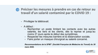 Préciser les mesures à prendre en cas de retour au
travail d’un salarié contaminé par le COVID 19 :
- Privilégier le télétravail.
- A défaut :
- Rechercher un poste limitant les contacts avec les autres
salariés, les tiers et les clients, dès la reprise et jusqu’au
moins 21 jours après le début des symptômes.
- Respecter les mesures barrière et la distanciation sociale.
- Faire porter un masque chirurgical au salarié concerné.
Recommandations de la SFMT (Société Française de Médecine du Travail) du 30
mars 2020.
51
 