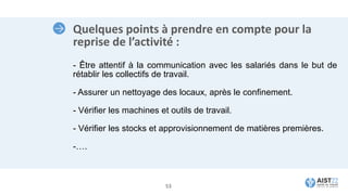 Quelques points à prendre en compte pour la
reprise de l’activité :
- Être attentif à la communication avec les salariés dans le but de
rétablir les collectifs de travail.
- Assurer un nettoyage des locaux, après le confinement.
- Vérifier les machines et outils de travail.
- Vérifier les stocks et approvisionnement de matières premières.
-….
53
 