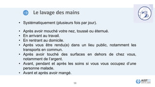 Le lavage des mains
• Systématiquement (plusieurs fois par jour).
• Après avoir mouché votre nez, toussé ou éternué.
• En arrivant au travail.
• En rentrant au domicile.
• Après vous être rendu(e) dans un lieu public, notamment les
transports en commun.
• Après avoir touché des surfaces en dehors de chez vous,
notamment de l’argent.
• Avant, pendant et après les soins si vous vous occupez d’une
personne malade.
• Avant et après avoir mangé.
58
 
