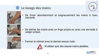 Le lavage des mains
• Se rincer abondamment et soigneusement les mains à l’eau
courante.
• Se sécher les mains avec un linge propre ou avec une serviette à
usage unique.
• Fermer le robinet avec le dernier essuie main.
N’utiliser que des essuie-mains jetables.
61
 
