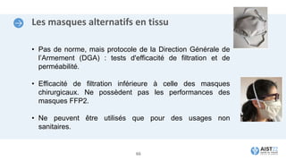 Les masques alternatifs en tissu
• Pas de norme, mais protocole de la Direction Générale de
l’Armement (DGA) : tests d'efficacité de filtration et de
perméabilité.
• Efficacité de filtration inférieure à celle des masques
chirurgicaux. Ne possèdent pas les performances des
masques FFP2.
• Ne peuvent être utilisés que pour des usages non
sanitaires.
66
 