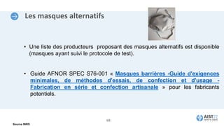 Les masques alternatifs
• Une liste des producteurs proposant des masques alternatifs est disponible
(masques ayant suivi le protocole de test).
• Guide AFNOR SPEC S76-001 « Masques barrières -Guide d'exigences
minimales, de méthodes d'essais, de confection et d'usage -
Fabrication en série et confection artisanale » pour les fabricants
potentiels.
Source INRS
68
 