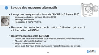 Lavage des masques alternatifs
• Lavage des masques selon l’avis de l’ANSM du 25 mars 2020 :
- Lavage avec lessive, pendant 30 min à 60°C.
- Séchage mécanique.
- Repassage à 120°C / 130°C.
• Respecter les instructions de la notice d’utilisation qui sont à
minima celles de l’ANSM.
• Recommandations selon l’AFNOR :
- Utiliser des sacs hydrosolubles pour éviter toute manipulation des masques.
- Attention à la toxicité des lessives.
- Ne pas utiliser d’adoucissant.
- Laver avec des vieux draps pour garantir l’aspect mécanique du lavage.
69
 