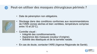 Peut-on utiliser des masques chirurgicaux périmés ?
• Date de péremption non obligatoire.
• Stockage dans des conditions conformes aux recommandations
de l’OMS (zones sèches et bien ventilées, température comprise
entre 15 et 25°C).
• Contrôle visuel :
• Intégrité des conditionnements.
• Apparence des masques (couleur d’origine).
• Solidité des élastiques et de la barrette nasale.
• En cas de doute, contacter l’ARS (Agence Régionale de Santé).
70
 