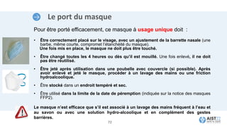Le port du masque
Pour être porté efficacement, ce masque à usage unique doit :
• Être correctement placé sur le visage, avec un ajustement de la barrette nasale (une
barbe, même courte, compromet l’étanchéité du masque).
Une fois mis en place, le masque ne doit plus être touché.
• Être changé toutes les 4 heures ou dès qu’il est mouillé. Une fois enlevé, il ne doit
pas être réutilisé.
• Être jeté après utilisation dans une poubelle avec couvercle (si possible). Après
avoir enlevé et jeté le masque, procéder à un lavage des mains ou une friction
hydroalcoolique.
• Être stocké dans un endroit tempéré et sec.
• Être utilisé dans la limite de la date de péremption (indiquée sur la notice des masques
FFP2).
Le masque n’est efficace que s’il est associé à un lavage des mains fréquent à l’eau et
au savon ou avec une solution hydro-alcoolique et en complément des gestes
barrières.
72
 