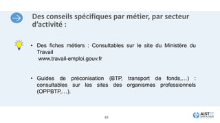 Des conseils spécifiques par métier, par secteur
d’activité :
• Des fiches métiers : Consultables sur le site du Ministère du
Travail
www.travail-emploi.gouv.fr
• Guides de préconisation (BTP, transport de fonds,…) :
consultables sur les sites des organismes professionnels
(OPPBTP,…).
89
 