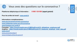 Vous avez des questions sur le coronavirus ?
Plateforme téléphonique d’information : 0 800 130 000 (appel gratuit)
Pour les arrêts de travail : www.ameli.fr
Informations complémentaires :
www.gouvernement.fr/info-coronavirus
www.solidarites-sante.gouv.fr/cornavirus
www.bretagne.ars.sante.fr
Française : https://travail-emploi.gouv.fr/IMG/pdf/covid19_obligations_employeur.pdf
Anglaise : https://travail-emploi.gouv.fr/IMG/pdf/covid-19_measures_employer_must_take.pdf
www.inrs.fr
www.preventionbtp.fr
www.bretagne.direccte.gouv.fr
96
 