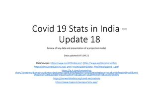 Covid 19 Stats in India –
Update 18
Review of key data and presentation of a projection model
Data updated till 5.04.21
Data Sources: https://www.covid19india.org/; https://www.worldometers.info/;
https://censusindia.gov.in/2011-prov-results/paper2/data_files/india/paper2_1.pdf
https://ig.ft.com/coronavirus-
chart/?areas=eur&areas=usa&areas=bra&areas=gbr&areasRegional=usny&areasRegional=usca&areasRegional=usfl&area
sRegional=ustx&byDate=0&cumulative=0&logScale=1&perMillion=0&values=deaths
https://ourworldindata.org/covid-vaccinations
https://www.mygov.in/aarogya-Setu-app/
 
