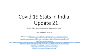 Covid 19 Stats in India –
Update 21
Review of key data and presentation of a projection model
Data updated till 24.05.21
Data Sources: https://www.covid19india.org/; https://www.worldometers.info/;
https://censusindia.gov.in/2011-prov-results/paper2/data_files/india/paper2_1.pdf
https://ig.ft.com/coronavirus-
chart/?areas=eur&areas=usa&areas=bra&areas=gbr&areasRegional=usny&areasRegional=usca&areasRegional=usfl&area
sRegional=ustx&byDate=0&cumulative=0&logScale=1&perMillion=0&values=deaths
https://ourworldindata.org/covid-vaccinations
https://www.mygov.in/aarogya-Setu-app/
 