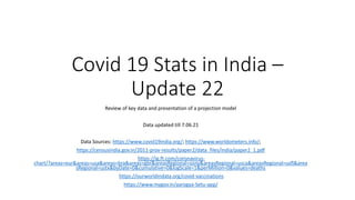 Covid 19 Stats in India –
Update 22
Review of key data and presentation of a projection model
Data updated till 7.06.21
Data Sources: https://www.covid19india.org/; https://www.worldometers.info/;
https://censusindia.gov.in/2011-prov-results/paper2/data_files/india/paper2_1.pdf
https://ig.ft.com/coronavirus-
chart/?areas=eur&areas=usa&areas=bra&areas=gbr&areasRegional=usny&areasRegional=usca&areasRegional=usfl&area
sRegional=ustx&byDate=0&cumulative=0&logScale=1&perMillion=0&values=deaths
https://ourworldindata.org/covid-vaccinations
https://www.mygov.in/aarogya-Setu-app/
 