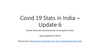 Covid 19 Stats in India –
Update 6
Review of key data and presentation of a projection model
Data updated till 17.08.20
Data Sources: https://www.covid19india.org/; https://www.worldometers.info/
 