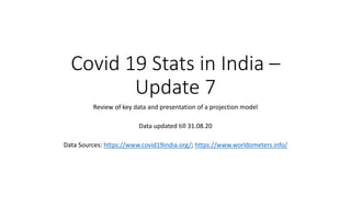 Covid 19 Stats in India –
Update 7
Review of key data and presentation of a projection model
Data updated till 31.08.20
Data Sources: https://www.covid19india.org/; https://www.worldometers.info/
 