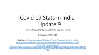 Covid 19 Stats in India –
Update 9
Review of key data and presentation of a projection model
Data updated till 5.10.20
Data Sources: https://www.covid19india.org/; https://www.worldometers.info/;
https://censusindia.gov.in/2011-prov-results/paper2/data_files/india/paper2_1.pdf
https://ig.ft.com/coronavirus-
chart/?areas=eur&areas=usa&areas=bra&areas=gbr&areasRegional=usny&areasRegional=usca&area
sRegional=usfl&areasRegional=ustx&byDate=0&cumulative=0&logScale=1&perMillion=0&values=dea
ths
 