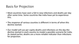 Basis for Projection
• Most countries have seen a fall in new infections and deaths per day
after some time. Some countries like India have yet to experience
this.
• The response of various counties is different in terms of when this
decline started.
• Our model will use per capita deaths and infections on the day the
decline started in each country to model a possible scenario for India.
As stated earlier, deaths are a more reliable indicator than infections
for projection.
 