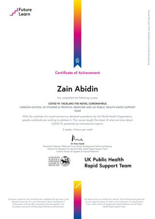 Certificate of Achievement
Zain Abidin
has completed the following course:
COVID-19: TACKLING THE NOVEL CORONAVIRUS
LONDON SCHOOL OF HYGIENE & TROPICAL MEDICINE AND UK PUBLIC HEALTH RAPID SUPPORT
TEAM
With the outbreak of a novel coronavirus declared a pandemic by the World Health Organisation,
people worldwide are working to address it. This course taught the latest of what we know about
COVID-19, presented by international experts.
3 weeks, 4 hours per week
Dr Anna Seale
Associate Professor, Wellcome Trust Career Development Fellow and Deputy
Director for Research for the UK Public Health Rapid Support Team
London School of Hygiene & Tropical Medicine
Issued24thApril2020.futurelearn.com/certificates/qzfzxog
The person named on this certificate has completed the activities in the
attached transcript. For more information about Certificates of
Achievement and the effort required to become eligible, visit
futurelearn.com/proof-of-learning/certificate-of-achievement.
This learner has not verified their identity. The certificate and transcript
do not imply the award of credit or the conferment of a qualification
from London School of Hygiene & Tropical Medicine and UK Public
Health Rapid Support Team.
 