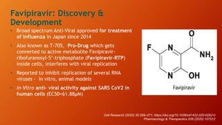 • Broad spectrum Anti-Viral approved for treatment
of influenza in Japan since 2014
• Also known as T-705, Pro-Drug which gets
converted to active metabolite Favipiravir-
ribofuranosyl-5’-triphosphate (Favipiravir-RTP)
inside cells, interferes with viral replication
• Reported to inhibit replication of several RNA
viruses - in vitro, animal models
• In-Vitro anti- viral activity against SARS CoV2 in
human cells (EC50=61.88µM)
Favipiravir: Discovery &
Development
Cell Research (2020) 30:269–271; https://doi.org/10.1038/s41422-020-0282-0
Pharmacology & Therapeutics 209 (2020) 107512
 