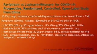 LPV/RTV: Lopinavir/Ritonavir
Cai et al; Engineering (2020), doi: https://doi.org/10.1016/j.eng.2020.03.007
Favipiravir vs Lopinavir/Ritonavir for COVID-19:
Prospective, Randomized, Controlled, Open-Label Study
from China
16–75 yrs age, laboratory confirmed diagnosis; disease onset to enrolment < 7 dt
Favipiravir (200 mg / tablet); 1600 mg bd on D1; 600 mg bd D 2−14 OR
• LPV/RTV (200 mg/50 mg per tablet); LPV 400 mg/RTV 100 mg bd till D14
• Both FPV & LPV/RTV continued until viral clearance confirmed/ 14 d
• Both groups IFN-α1b 60 μg (30 μg per ampule) bd by aerosol inhalation for 14d
• SOC - oxygen inhalation, oral/ IV rehydration, electrolyte correction, antipyretics,
analgesics, antiemetic drugs
 