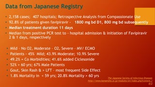 • Mild – No O2, Moderate – O2, Severe – MV/ ECMO
• Patients - 45% Mild; 43.9% Moderate; 10.9% Severe
• 49.2% = Co Morbidities; 41.6% added Ciclesonide
• 52% > 60 yrs; 67% Male Patients
• Gout, Skin Rash & > LFT – most frequent Side Effect
• 1.8% Mortality in < 59 yrs; 20.8% Mortality > 60 yrs
Data from Japanese Registry
• 2,158 cases; 407 hospitals; Retrospective Analysis from Compassionate Use
• 92.8% of patients given favipiravir - 1800 mg bd D1, 800 mg bd subsequently
• Median treatment duration 11 days
• Median from positive PCR test to - hospital admission & initiation of Favipiravir
2 & 1 days, respectively
The Japanese Society of Infectious Diseases
http://www.kansensho.or.jp/modules/en/index.php?content_i
d=3
 