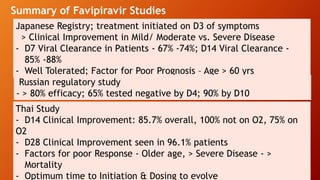 Summary of Favipiravir Studies
medRxiv preprint doi: https://doi.org/10.1101/2020.06.24.20133249.this version posted July 13, 2020
Japanese Registry; treatment initiated on D3 of symptoms
> Clinical Improvement in Mild/ Moderate vs. Severe Disease
- D7 Viral Clearance in Patients - 67% -74%; D14 Viral Clearance -
85% -88%
- Well Tolerated; Factor for Poor Prognosis – Age > 60 yrs
Thai Study
- D14 Clinical Improvement: 85.7% overall, 100% not on O2, 75% on
O2
- D28 Clinical Improvement seen in 96.1% patients
- Factors for poor Response - Older age, > Severe Disease - >
Mortality
- Optimum time to Initiation & Dosing to evolve
Russian regulatory study
- > 80% efficacy; 65% tested negative by D4; 90% by D10
 