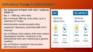 Indications; Dosage & Administration
• For treatment of Adults with mild / moderate
COVID-19
• Day 1: 1,800 mg, twice daily
• Day 2 onwards: 800 mg, twice daily, up to a
maximum of 14 days
• Administration started promptly after
suspected/ laboratory confirmed SARS CoV-2
infection
• Use in Elderly: Since elderly often have reduce
physiological function, favipiravir to be
administered with care; monitoring of general
condition
• Use in Children: Favipiravir has not been
administered to children
Ciplenza Prescribing Information
 