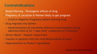 Contraindications
• Boxed Warning - Teratogenic effects of drug
• Pregnancy & Lactation & Women likely to get pregnant
• Confirm Negative Pregnancy before starting drug
• Drug migrates into Semen
• Implementation of extremely effective contraception during
administration & for 7 days after completion of Treatment
• Severe Renal / Hepatic impairment
• Caution in patients with Uric Acid Abnormalities & Gout
• Hypersensitive to Product Ingredients
Ciplenza Prescribing Information
 