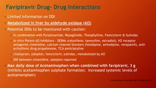 • Limited information on DDI
• Metabolized in liver by aldehyde oxidase (AO)
• Potential DDIs to be monitored with caution:
• In combination with Pyrazinamide, Repaglinide, Theophylline, Famciclovir & Sulindac
• In vitro Potent AO Inhibitors – SERMs (raloxifene, tamoxifen, estradiol), H2 receptor
antagonist cimetidine, calcium channel blockers (felodipine, amlodipine, verapamil), anti-
arrhythmic drug propafenone, TCA amitriptyline
• citalopram, zaleplon, famciclovir, sulindac, metabolized by AO
• DDI between cimetidine, zaleplon reported
• Max daily dose of Acetaminophen when combined with favipiravir, 3 g
(Inhibits acetaminophen sulphate formation; increased systemic levels of
acetamoniphen)
Clin Pharmacol Ther 2020 doi:10.1002/Cpt.1844
Favipiravir Drug- Drug Interactions
 