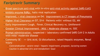 • Broad spectrum anti-viral with in-vitro anti-viral activity against SARS-CoV2
• Inhibits enzyme RdRp; halts viral replication
• Improved, > viral clearance on D4; improvement in CT images of Pneumonia
• Higher Viral Clearance on D7, D14 – Patients with/ without O2, MV
• Early Improvement Cough, Fever, Clinical Recovery vs. Umifenovir
• Greater Clinical Improvement - Mild / Moderate disease vs. SOC
• Prompt Administration - suspected / laboratory confirmed SARS CoV-2 in Adults
with mild/ moderate disease
• Commonly SE - >> Uric Acid, GI disturbance, raised Hepatic enzymes, Renal
injury
• Contraindication - severe renal / hepatic impairment, pregnant, lactating women
• Caution in abnormal Uric acid metabolism/ Gout
Favipiravir Summary
 