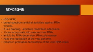 REMDESIVIR
• (GS-5734)
• broad-spectrum antiviral activities against RNA
viruses.
• It is a prodrug, structure resembles adenosine.
• it can incorporate into nascent viral RNA,
• inhibit the RNA-dependent RNA polymerase
• halts the replication of the viral genome.
• results in premature termination of the viral RNA chain
 