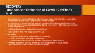 RECOVERY
(Randomised Evaluation of COVid-19 thERapY)
trial
• Corticosteroid - dexamethasone administered as an oral (liquid or tablets) or
intravenous preparation 6 mg once daily for 10 days.
• In pregnancy or breastfeeding women, prednisolone 40 mg administered by
mouth (or intravenous hydrocortisone 80 mg twice daily) administered instead
of dexamethasone
• Unblinded adaptive randomised control trial
• Multi-centre: 176 NHS hospitals in the UK
• Inclusion:
• clinically suspected or proven SARS-CoV-2 infection
• age >18 years (but after May 9 no age limit)
• patients were permitted to be included if pregnant or breast-feeding
• Primary outcome: 28-Day mortality (dexamethasone vs usual care) –
significantly reduced in dexamethasone group
 