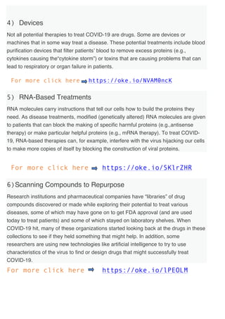 4) Devices
Not all potential therapies to treat COVID-19 are drugs. Some are devices or
machines that in some way treat a disease. These potential treatments include blood
purification devices that filter patients’ blood to remove excess proteins (e.g.,
cytokines causing the“cytokine storm”) or toxins that are causing problems that can
lead to respiratory or organ failure in patients.
For more click here https://oke.io/NVAM0ncK
5) RNA-Based Treatments
RNA molecules carry instructions that tell our cells how to build the proteins they
need. As disease treatments, modified (genetically altered) RNA molecules are given
to patients that can block the making of specific harmful proteins (e.g.,antisense
therapy) or make particular helpful proteins (e.g., mRNA therapy). To treat COVID-
19, RNA-based therapies can, for example, interfere with the virus hijacking our cells
to make more copies of itself by blocking the construction of viral proteins.
For more click here https://oke.io/SKlrZHR
6)Scanning Compounds to Repurpose
Research institutions and pharmaceutical companies have “libraries” of drug
compounds discovered or made while exploring their potential to treat various
diseases, some of which may have gone on to get FDA approval (and are used
today to treat patients) and some of which stayed on laboratory shelves. When
COVID-19 hit, many of these organizations started looking back at the drugs in these
collections to see if they held something that might help. In addition, some
researchers are using new technologies like artificial intelligence to try to use
characteristics of the virus to find or design drugs that might successfully treat
COVID-19.
For more click here https://oke.io/lPEOLM
 