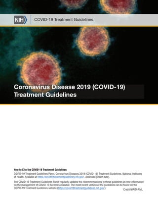 Coronavirus Disease 2019 (COVID-19)
Treatment Guidelines
COVID-19 Treatment Guidelines
Credit NIAID-RML
How to Cite the COVID-19 Treatment Guidelines:
COVID-19 Treatment Guidelines Panel. Coronavirus Diseases 2019 (COVID-19) Treatment Guidelines. National Institutes
of Health. Available at https://covid19treatmentguidelines.nih.gov/. Accessed [insert date].
The COVID-19 Treatment Guidelines Panel regularly updates the recommendations in these guidelines as new information
on the management of COVID-19 becomes available. The most recent version of the guidelines can be found on the
COVID-19 Treatment Guidelines website (https://covid19treatmentguidelines.nih.gov/).
 