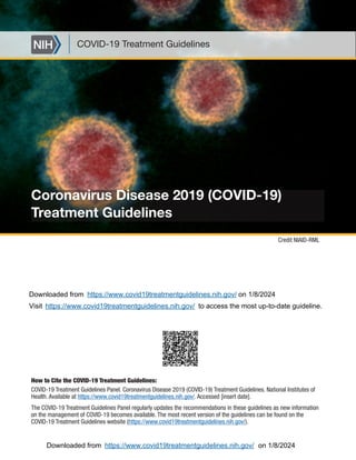 Coronavirus Disease 2019 (COVID-19)
Treatment Guidelines
COVID-19 Treatment Guidelines
How to Cite the COVID-19 Treatment Guidelines:
COVID-19 Treatment Guidelines Panel. Coronavirus Disease 2019 (COVID-19) Treatment Guidelines. National Institutes of
Health. Available at https://www.covid19treatmentguidelines.nih.gov/. Accessed [insert date].
The COVID-19 Treatment Guidelines Panel regularly updates the recommendations in these guidelines as new information
on the management of COVID-19 becomes available. The most recent version of the guidelines can be found on the
COVID-19 Treatment Guidelines website (https://www.covid19treatmentguidelines.nih.gov/).
Credit NIAID-RML
https://www.covid19treatmentguidelines.nih.gov/
https://www.covid19treatmentguidelines.nih.gov/
Downloaded from on 1/8/2024
Visit to access the most up-to-date guideline.
Downloaded from on 1/8/2024
https://www.covid19treatmentguidelines.nih.gov/
 