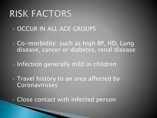  OCCUR IN ALL AGE GROUPS
 Co-morbidity such as high BP, HD, Lung
disease, cancer or diabetes, renal disease
 Infection generally mild in children
 Travel history to an area affected by
Coronaviruses
 Close contact with infected person
 