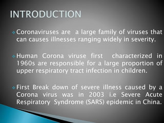  Coronaviruses are a large family of viruses that
can causes illnesses ranging widely in severity.
 Human Corona viruse first characterized in
1960s are responsible for a large proportion of
upper respiratory tract infection in children.
 First Break down of severe illness caused by a
Corona virus was in 2003 i.e Severe Acute
Respiratory Syndrome (SARS) epidemic in China.
 