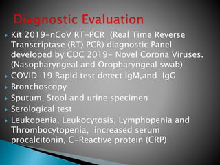  Kit 2019-nCoV RT-PCR (Real Time Reverse
Transcriptase (RT) PCR) diagnostic Panel
developed by CDC 2019- Novel Corona Viruses.
(Nasopharyngeal and Oropharyngeal swab)
 COVID-19 Rapid test detect IgM,and IgG
 Bronchoscopy
 Sputum, Stool and urine specimen
 Serological test
 Leukopenia, Leukocytosis, Lymphopenia and
Thrombocytopenia, increased serum
procalcitonin, C-Reactive protein (CRP)
 