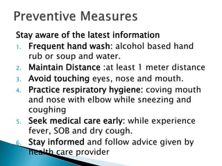 Stay aware of the latest information
1. Frequent hand wash: alcohol based hand
rub or soup and water.
2. Maintain Distance :at least 1 meter distance
3. Avoid touching eyes, nose and mouth.
4. Practice respiratory hygiene: coving mouth
and nose with elbow while sneezing and
coughing
5. Seek medical care early: while experience
fever, SOB and dry cough.
6. Stay informed and follow advice given by
health care provider
 