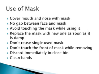  Cover mouth and nose with mask
 No gap between face and mask
 Avoid touching the mask while using it
 Replace the mask with new one as soon as it
is damp
 Don’t reuse single used mask
 Don’t touch the front of mask while removing
 Discard immediately in close bin
 Clean hands
 