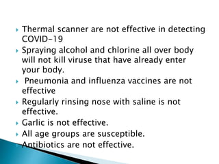  Thermal scanner are not effective in detecting
COVID-19
 Spraying alcohol and chlorine all over body
will not kill viruse that have already enter
your body.
 Pneumonia and influenza vaccines are not
effective
 Regularly rinsing nose with saline is not
effective.
 Garlic is not effective.
 All age groups are susceptible.
 Antibiotics are not effective.
 