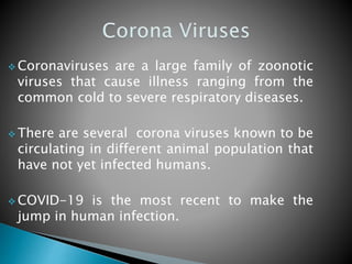  Coronaviruses are a large family of zoonotic
viruses that cause illness ranging from the
common cold to severe respiratory diseases.
 There are several corona viruses known to be
circulating in different animal population that
have not yet infected humans.
 COVID-19 is the most recent to make the
jump in human infection.
 