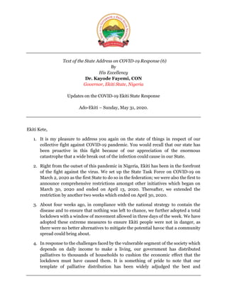 Text of the State Address on COVID-19 Response (6)
By
His Excellency
Dr. Kayode Fayemi, CON
Governor, Ekiti State, Nigeria
Updates on the COVID-19 Ekiti State Response
Ado-Ekiti – Sunday, May 31, 2020.
Ekiti Kete,
1. It is my pleasure to address you again on the state of things in respect of our
collective fight against COVID-19 pandemic. You would recall that our state has
been proactive in this fight because of our appreciation of the enormous
catastrophe that a wide break out of the infection could cause in our State.
2. Right from the outset of this pandemic in Nigeria, Ekiti has been in the forefront
of the fight against the virus. We set up the State Task Force on COVID-19 on
March 2, 2020 as the first State to do so in the federation; we were also the first to
announce comprehensive restrictions amongst other initiatives which began on
March 30, 2020 and ended on April 13, 2020. Thereafter, we extended the
restriction by another two weeks which ended on April 30, 2020.
3. About four weeks ago, in compliance with the national strategy to contain the
disease and to ensure that nothing was left to chance, we further adopted a total
lockdown with a window of movement allowed in three days of the week. We have
adopted these extreme measures to ensure Ekiti people were not in danger, as
there were no better alternatives to mitigate the potential havoc that a community
spread could bring about.
4. In response to the challenges faced by the vulnerable segment of the society which
depends on daily income to make a living, our government has distributed
palliatives to thousands of households to cushion the economic effect that the
lockdown must have caused them. It is something of pride to note that our
template of palliative distribution has been widely adjudged the best and
 