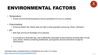 10/34
ENVIRONMENTAL FACTORS
• Temperature:
• A lower environmental temperature favours persistence of virus on surfaces.
• Overcrowding:
• Enhances attack rate. Attack rates are high in close population groups eg. Ships, institutions.
• pH:
• Both high and low pH facilitates Virus reduction
• It is sensitive to ultraviolet rays, and is effectively inactivated by lipid solvents including ether (75 per
cent), ethnol, chlorine-containing disinfectants, peroxyacetic acid and chloroform except for
chlorhexidine.
•
-INTERNATIONAL PULMONOLOGIST’S CONSENSUS ON COVID-19, 2nd Edition
(https://www.ncbi.nlm.nih.gov/books/NBK554776/)
 