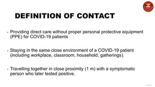 14/34
DEFINITION OF CONTACT
• Providing direct care without proper personal protective equipment
(PPE) for COVID-19 patients
• Staying in the same close environment of a COVID-19 patient
(including workplace, classroom, household, gatherings).
• Travelling together in close proximity (1 m) with a symptomatic
person who later tested positive.
 