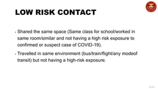 16/34
LOW RISK CONTACT
▪ Shared the same space (Same class for school/worked in
same room/similar and not having a high risk exposure to
confirmed or suspect case of COVID-19).
▪ Travelled in same environment (bus/train/flight/any modeof
transit) but not having a high-risk exposure.
 