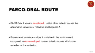 18/34
FAECO-ORAL ROUTE
▪ SARS CoV 2 virus is enveloped ; unlike other enteric viruses like
adenovirus, novovirus, rotavirus and hepatitis A.
▪ Presence of envelope makes it unstable in the environment
compared to non-enveloped human enteric viruses with known
waterborne transmission.
 
